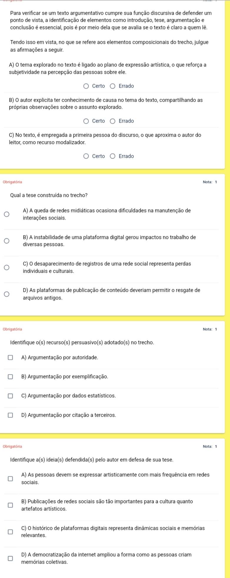 Para verificar se um texto argumentativo cumpre sua função discursiva de defender um
ponto de vista, a identificação de elementos como introdução, tese, argumentação e
conclusão é essencial, pois é por meio dela que se avalia se o texto é claro a quem lê.
Tendo isso em vista, no que se refere aos elementos composicionais do trecho, julgue
as afirmações a seguir.
A) O tema explorado no texto é ligado ao plano de expressão artística, o que reforça a
subjetividade na percepção das pessoas sobre ele.
Certo Errado
B) O autor explicita ter conhecimento de causa no tema do texto, compartilhando as
próprias observações sobre o assunto explorado.
Certo Errado
C) No texto, é empregada a primeira pessoa do discurso, o que aproxima o autor do
leitor, como recurso modalizador.
Certo Errado
Obrigatória
Qual a tese construída no trecho?
A) A queda de redes midiáticas ocasiona dificuldades na manutenção de
interações sociais.
B) A instabilidade de uma plataforma digital gerou impactos no trabalho de
diversas pessoas.
C) O desaparecimento de registros de uma rede social representa perdas
individuais e culturais.
D) As plataformas de publicação de conteúdo deveriam permitir o resgate de
arquivos antigos.
Nota: 1
Identifique o(s) recurso(s) persuasivo(s) adotado(s) no trecho.
A) Argumentação por autoridade.
B) Argumentação por exemplificação.
C) Argumentação por dados estatísticos.
D) Argumentação por citação a terceiros.
Obrigatória Nota: 1
Identifique a(s) ideia(s) defendida(s) pelo autor em defesa de sua tese.
A) As pessoas devem se expressar artisticamente com mais frequência em redes
sociais.
B) Publicações de redes sociais são tão importantes para a cultura quanto
artefatos artísticos.
C) O histórico de plataformas digitais representa dinâmicas sociais e memórias
relevantes.
D) A democratização da internet ampliou a forma como as pessoas criam
memórias coletivas.