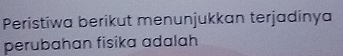 Peristiwa berikut menunjukkan terjadinya 
perubahan fisika adalah