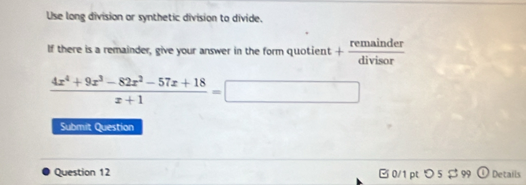 Use long division or synthetic division to divide. 
If there is a remainder, give your answer in the form quotient + remainder/divisor 
 (4x^4+9x^3-82x^2-57x+18)/x+1 =□
Submit Question 
Question 12 B 0/1pt つ 5$ 99 ① Details