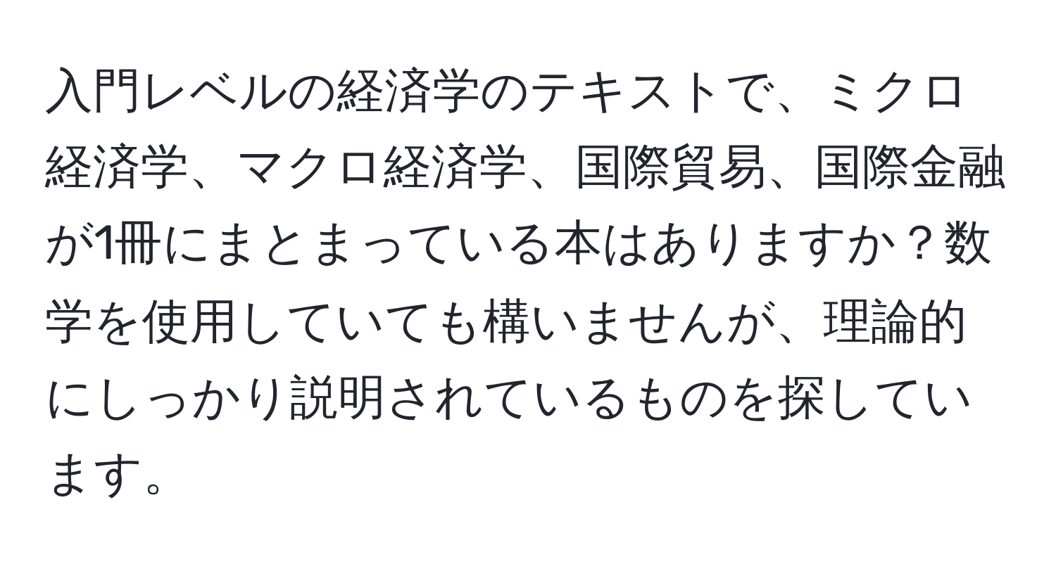 入門レベルの経済学のテキストで、ミクロ経済学、マクロ経済学、国際貿易、国際金融が1冊にまとまっている本はありますか？数学を使用していても構いませんが、理論的にしっかり説明されているものを探しています。