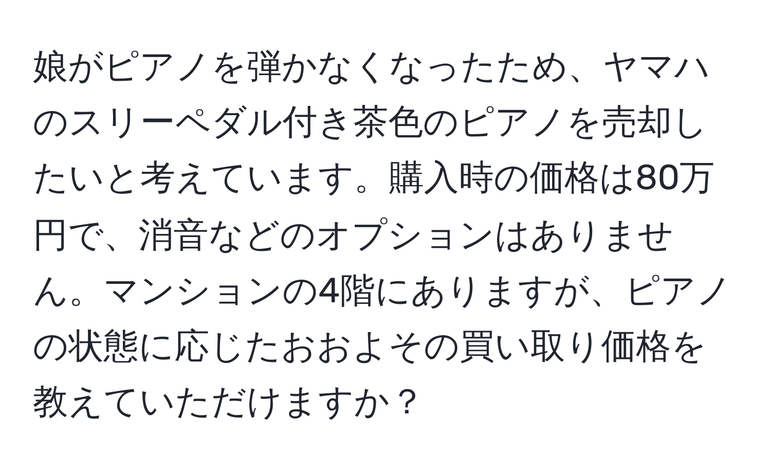 娘がピアノを弾かなくなったため、ヤマハのスリーペダル付き茶色のピアノを売却したいと考えています。購入時の価格は80万円で、消音などのオプションはありません。マンションの4階にありますが、ピアノの状態に応じたおおよその買い取り価格を教えていただけますか？