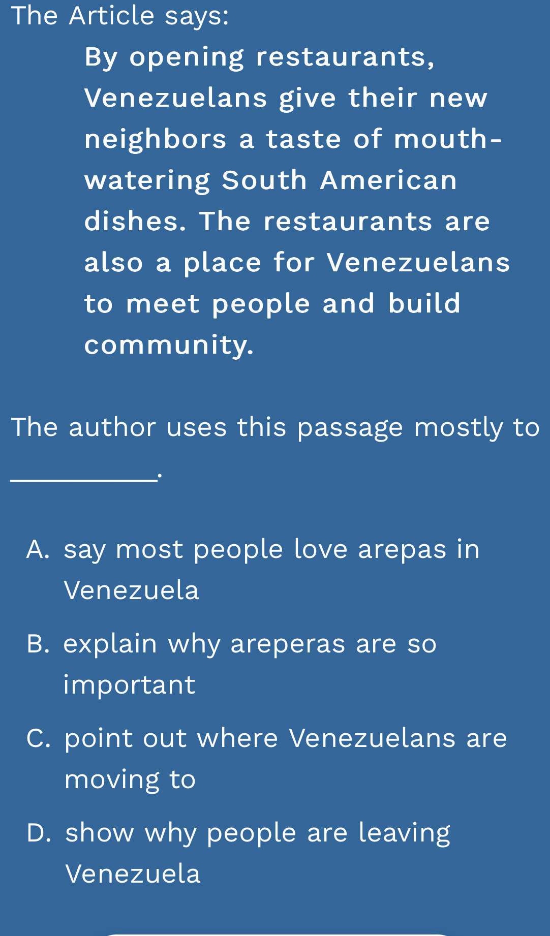 The Article says:
By opening restaurants,
Venezuelans give their new
neighbors a taste of mouth-
watering South American
dishes. The restaurants are
also a place for Venezuelans
to meet people and build
community.
The author uses this passage mostly to
_
A. say most people love arepas in
Venezuela
B. explain why areperas are so
important
C. point out where Venezuelans are
moving to
D. show why people are leaving
Venezuela