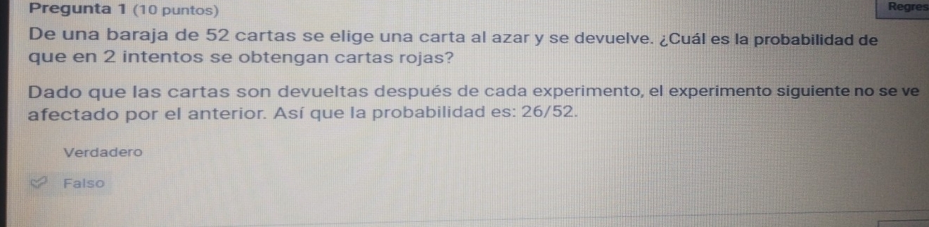 Pregunta 1 (10 puntos) Regres
De una baraja de 52 cartas se elige una carta al azar y se devuelve. ¿Cuál es la probabilidad de
que en 2 intentos se obtengan cartas rojas?
Dado que las cartas son devueltas después de cada experimento, el experimento siguiente no se ve
afectado por el anterior. Así que la probabilidad es: 26/52.
Verdadero
Falso