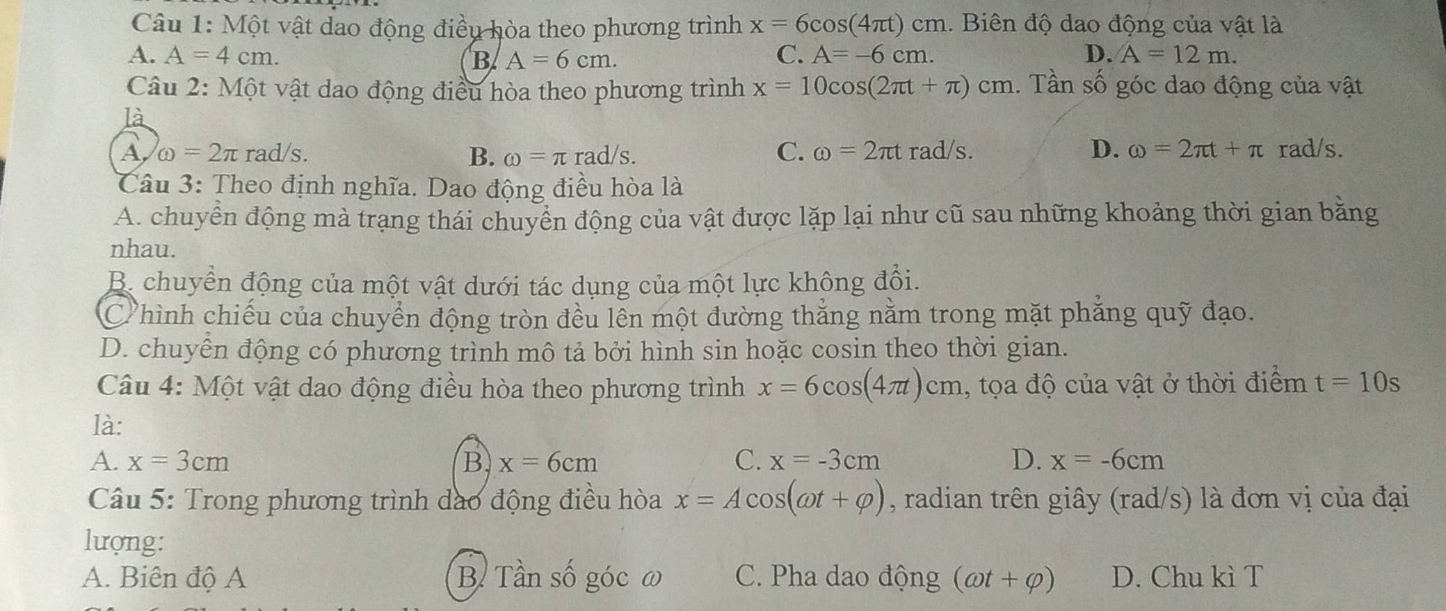 Một vật dao động điều hòa theo phương trình x=6cos (4π t)cm. Biên độ dao động của vật là
A. A=4cm. B A=6cm. C. A=-6cm. D. A=12m. 
Câu 2: Một vật dao động điều hòa theo phương trình x=10cos (2π t+π )cm 1. Tần số góc dao động của vật
là
A omega =2π ra d/s C. omega =2π tr ad/ S D. omega =2π t+π rad/s.
B. omega =π rad/s. 
Câu 3: Theo định nghĩa. Dao động điều hòa là
A. chuyển động mà trạng thái chuyển động của vật được lặp lại như cũ sau những khoảng thời gian bằng
nhau.
B. chuyển động của một vật dưới tác dụng của một lực không đổi.
C hình chiếu của chuyển động tròn đều lễn một đường thắng nằm trong mặt phẳng quỹ đạo.
D. chuyển động có phương trình mô tả bởi hình sin hoặc cosin theo thời gian.
Câu 4: Một vật dao động điều hòa theo phương trình x=6cos (4π t)cm , tọa độ của vật ở thời điểm t=10s
là:
A. x=3cm B x=6cm C. x=-3cm D. x=-6cm
Câu 5: Trong phương trình dào động điều hòa x=Acos (omega t+varphi ) , radian trên giây (rad/s) là đơn vị của đại
lượng:
A. Biên độ A B. Tần số góc ω C. Pha dao động (omega t+varphi ) D. Chu kì T