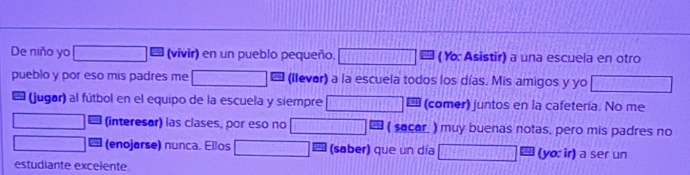 De niño yo (vivir) en un pueblo pequeño. (Y: Asistir) a una escuela en otro 
pueblo y por eso mis padres me (llever) a la escuela todos los días. Mis amigos y yo 
l (jugar) al fútbol en el equipo de la escuela y siempre (comer) juntos en la cafetería. No me 
(interesor) las clases, por eso no 1□ ( sacar. ) muy buenas notas, pero mis padres no 
(enojarse) nunca. Ellos (saber) que un día (yo: ir) a ser un 
estudiante excelente.