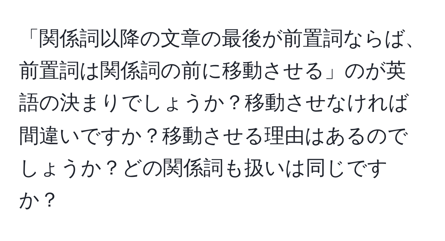 「関係詞以降の文章の最後が前置詞ならば、前置詞は関係詞の前に移動させる」のが英語の決まりでしょうか？移動させなければ間違いですか？移動させる理由はあるのでしょうか？どの関係詞も扱いは同じですか？