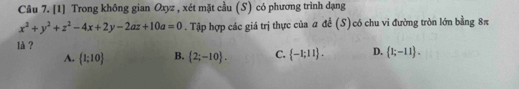 [1] Trong không gian Oxyz , xét mặt cầu (S) có phương trình dạng
x^2+y^2+z^2-4x+2y-2az+10a=0. Tập hợp các giá trị thực của a đề (S)có chu vi đường tròn lớn bằng 8π
là ? D.  1;-11.
A.  1;10  2;-10. C.  -1;11. 
B.