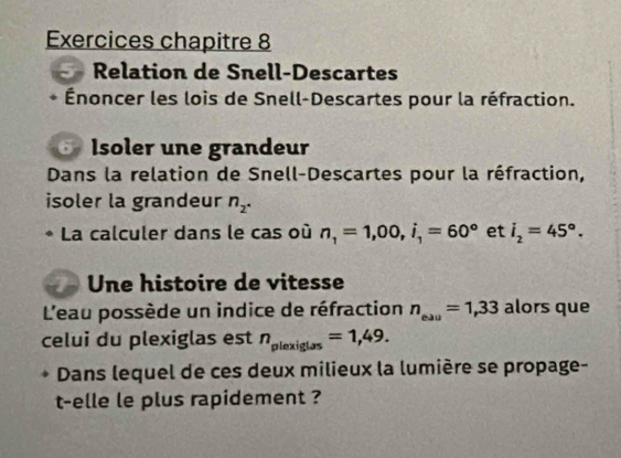 Exercices chapitre 8 
Relation de Snell-Descartes 
Énoncer les lois de Snell-Descartes pour la réfraction. 
Isoler une grandeur 
Dans la relation de Snell-Descartes pour la réfraction, 
isoler la grandeur n_2. 
La calculer dans le cas où n_1=1,00, i_1=60° et i_2=45°. 
Une histoire de vitesse 
L'eau possède un indice de réfraction n_eau=1,33 alors que 
celui du plexiglas est n_plexiglas=1,49. 
Dans lequel de ces deux milieux la lumière se propage- 
t-elle le plus rapidement ?