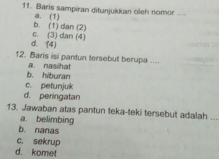 Baris sampiran ditunjukkan oleh nomor ....
a. (1)
b. (1) dan (2)
c. (3) dan (4)
d. (4)
12. Baris isi pantun tersebut berupa ....
a. nasihat
b. hiburan
c. petunjuk
d. peringatan
13. Jawaban atas pantun teka-teki tersebut adalah ...
a. belimbing
b. nanas
c. sekrup
d. komet