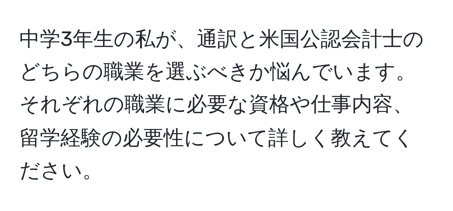 中学3年生の私が、通訳と米国公認会計士のどちらの職業を選ぶべきか悩んでいます。それぞれの職業に必要な資格や仕事内容、留学経験の必要性について詳しく教えてください。