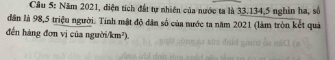 Năm 2021, diện tích đất tự nhiên của nước ta là 33. 134, 5 nghìn ha, số 
dân là 98, 5 triệu người. Tính mật độ dân số của nước ta năm 2021 (làm tròn kết quả 
đến hàng đơn vị của người/km²).