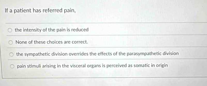 If a patient has referred pain,
the intensity of the pain is reduced
None of these choices are correct.
the sympathetic division overrides the effects of the parasympathetic division
pain stimuli arising in the visceral organs is perceived as somatic in origin