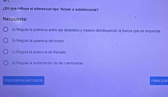 ¿En que influye el diferencial tipo Torsen o autoblocante?
Respuesta:
a) Regula la potencia entre eje delantero y trasero distribuyendo la fuerza que es requerida.
b) Regula la potencia del motor.
c) Regula la potencia de frenado.
d) Regula la aceleración de las camionetas
PREGUNTAANTERIOR FINALIZAR