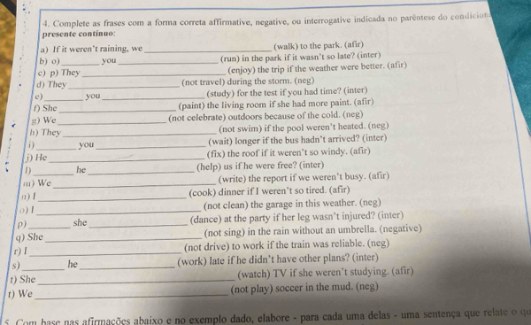 Complete as frases com a forma correta affirmative, negative, ou interrogative indicada no parêntese do condicion 
presente continuo: 
a) If it weren’t raining, we _(walk) to the park. (afir) 
b) o) you_ (run) in the park if it wasn't so late? (inter) 
c) p) They _(enjoy) the trip if the weather were better. (afir) 
d) They _(not travel) during the storm. (neg) 
c) you _(study) for the test if you had time? (inter) 
f) She_ (paint) the living room if she had more paint. (afir) 
g) We (not celebrate) outdoors because of the cold. (neg) 
h) They_ _(not swim) if the pool weren’t heated. (neg) 
i ) you _(wait) longer if the bus hadn't arrived? (inter) 
j) He _(fix) the roof if it weren’t so windy. (afir) 
1) he _(help) us if he were free? (inter) 
m) We _(write) the report if we weren’t busy. (afir) 
n) I _(cook) dinner if I weren’t so tired. (afir) 
() I _(not clean) the garage in this weather. (neg) 
p) she_ (dance) at the party if her leg wasn’t injured? (inter) 
q) She_ (not sing) in the rain without an umbrella. (negative) 
r) I _(not drive) to work if the train was reliable. (neg) 
s) he _(work) late if he didn’t have other plans? (inter) 
t) She _(watch) TV if she weren't studying. (afir) 
t) We _(not play) soccer in the mud. (neg) 
5. Com hase nas afirmações abaixo e no exemplo dado, elabore - para cada uma delas - uma sentença que relate o qu