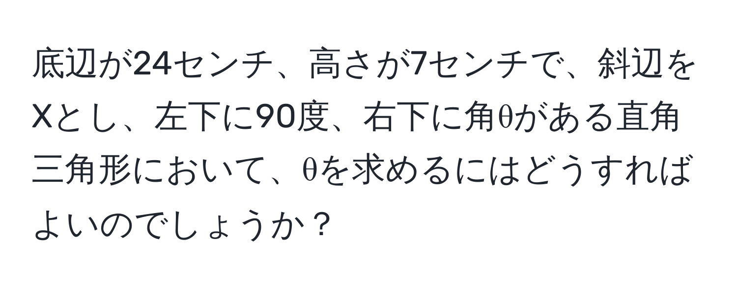 底辺が24センチ、高さが7センチで、斜辺をXとし、左下に90度、右下に角θがある直角三角形において、θを求めるにはどうすればよいのでしょうか？