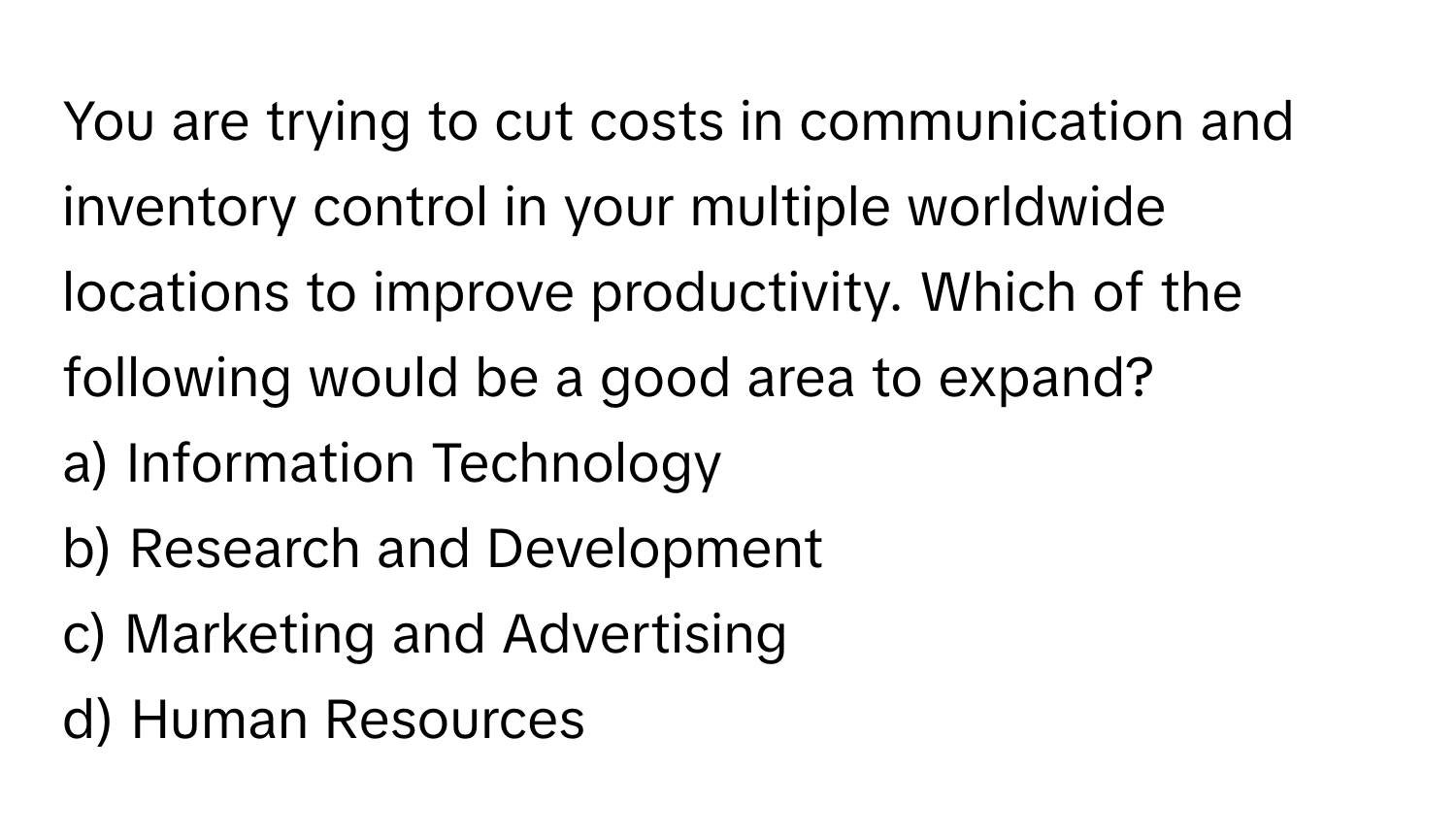 You are trying to cut costs in communication and inventory control in your multiple worldwide locations to improve productivity. Which of the following would be a good area to expand?

a) Information Technology
b) Research and Development
c) Marketing and Advertising
d) Human Resources