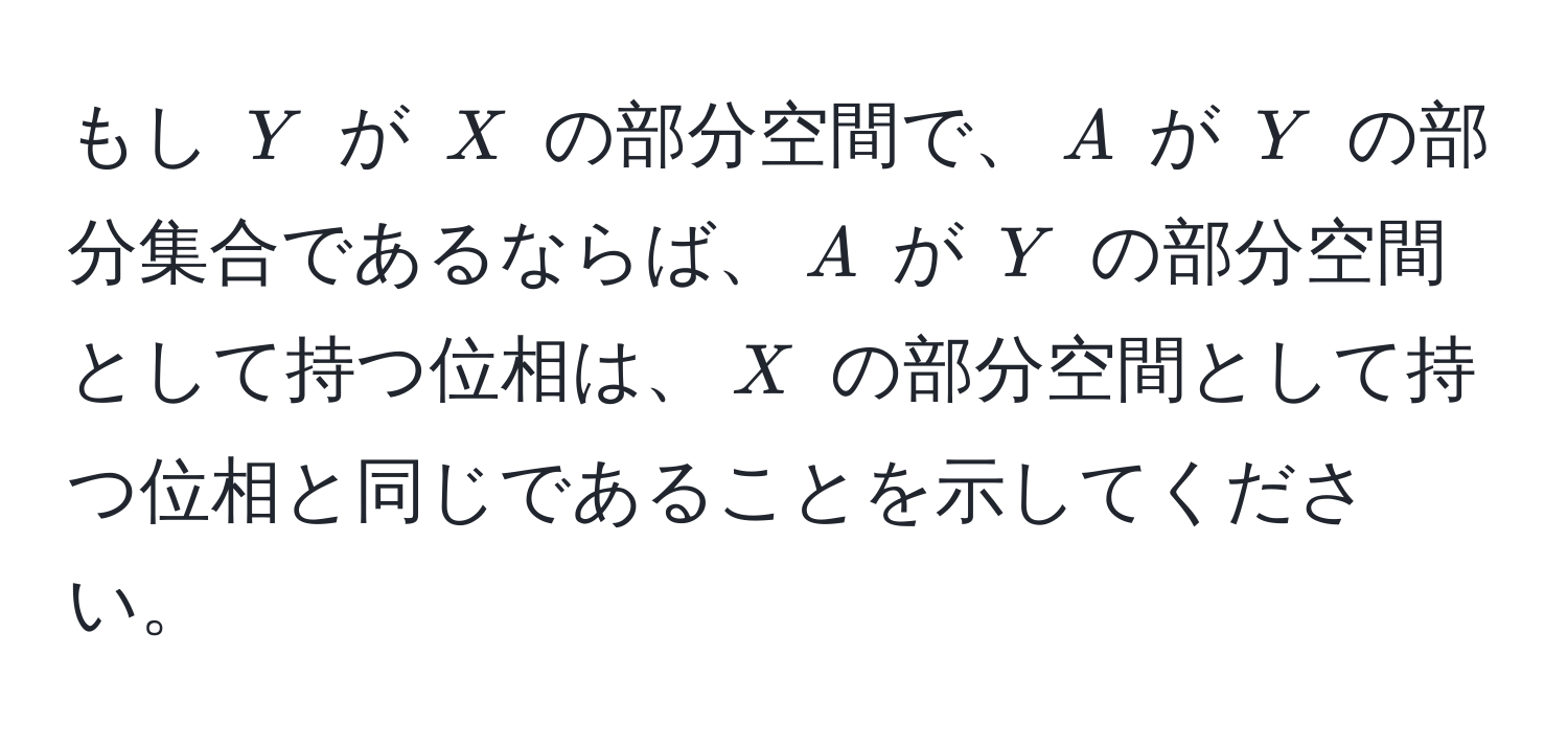 もし $Y$ が $X$ の部分空間で、$A$ が $Y$ の部分集合であるならば、$A$ が $Y$ の部分空間として持つ位相は、$X$ の部分空間として持つ位相と同じであることを示してください。