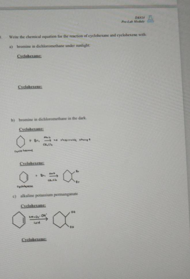 DK024 
Pre-Lah Module 
. Write the chemical equation for the reaction of cyclohexane and cyclohexene with: 
a) bromine in dichloromethane under sunlight: 
Cvclohexane: 
Cvclohexene: 
b) bromine in dichloromethane in the dark. 
Cyclohexane: 
bigcirc +8r,frac a_2_2,H_2olNismorharmou_1chare 
Duale herant 
Cvclohexene:
+ln frac ma_n
Cycinhene s 
c) alkaline potassium permanganate 
Cyclohexane:
frac w.u· dy.∈fty  underlinew^((oud)□ begin(pmatrix)^(orbeginarray)r) ou
Cyclohexene: