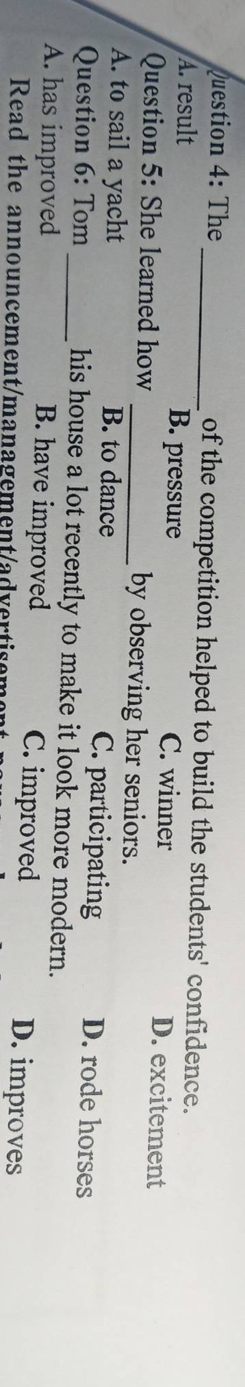 The_ of the competition helped to build the students' confidence.
A. result B. pressure C. winner D. excitement
Question 5: She learned how _by observing her seniors.
A. to sail a yacht B. to dance C. participating D. rode horses
Question 6: Tom _his house a lot recently to make it look more modern.
A. has improved B. have improved C. improved D. improves
Read the announcement/management/advertisen