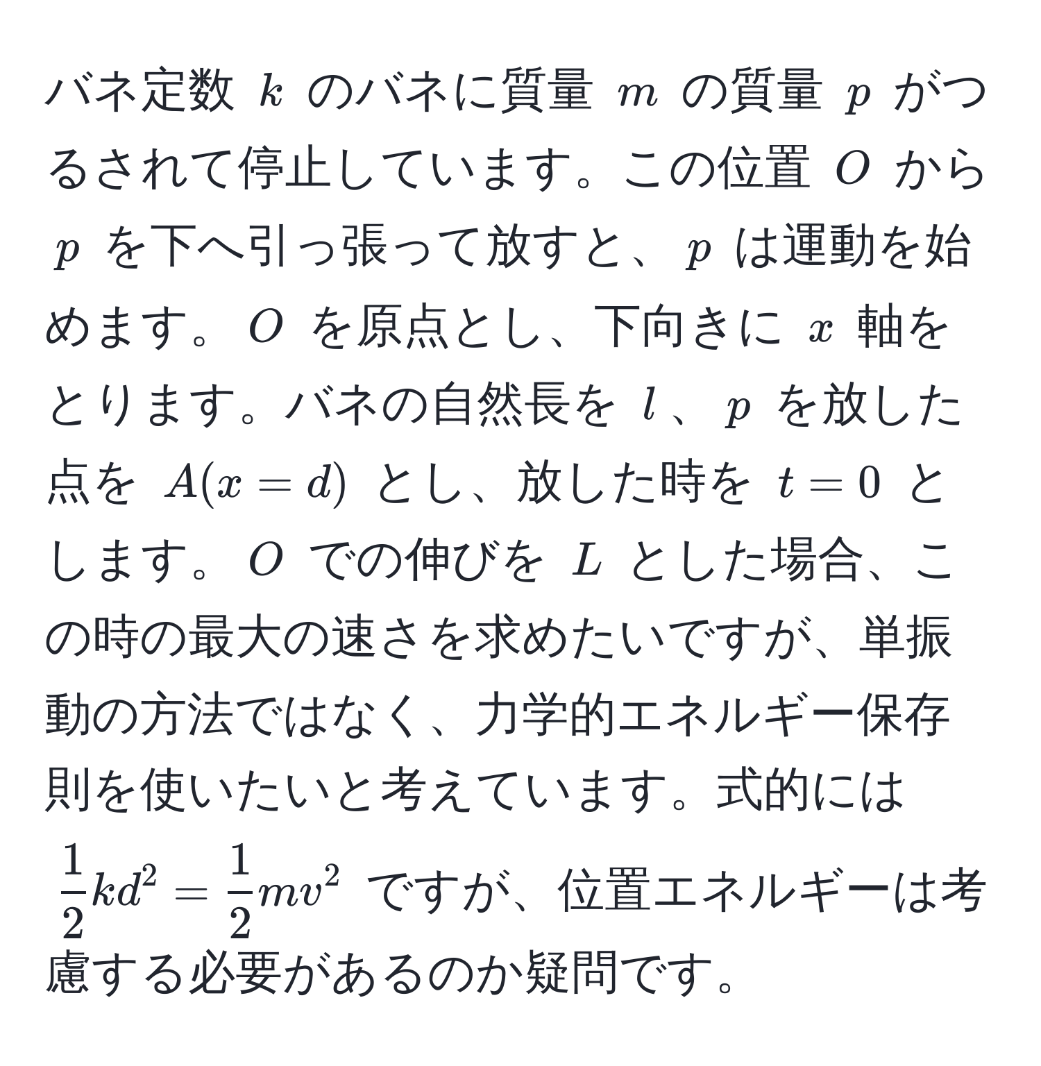 バネ定数 $k$ のバネに質量 $m$ の質量 $p$ がつるされて停止しています。この位置 $O$ から $p$ を下へ引っ張って放すと、$p$ は運動を始めます。$O$ を原点とし、下向きに $x$ 軸をとります。バネの自然長を $l$、$p$ を放した点を $A(x=d)$ とし、放した時を $t=0$ とします。$O$ での伸びを $L$ とした場合、この時の最大の速さを求めたいですが、単振動の方法ではなく、力学的エネルギー保存則を使いたいと考えています。式的には $  1/2 kd^(2 = frac1)2mv^2 $ ですが、位置エネルギーは考慮する必要があるのか疑問です。