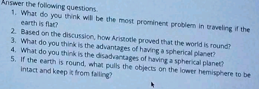 Answer the following questions. 
1. What do you think will be the most prominent problem in traveling if the 
earth is flat? 
2. Based on the discussion, how Aristotle proved that the world is round? 
3. What do you think is the advantages of having a spherical planet? 
4. What do you think is the disadvantages of having a spherical planet? 
5. If the earth is round, what pulls the objects on the lower hemisphere to be 
intact and keep it from falling?