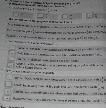 ll. Ayo, berilah tanda centang (√ ) pada jawaban yang benarl
(Kalian dapat memilih lebíh dari satu jawaban)
1.  Pecahan yang lebih besar dar  5/8  adalah ... .
 5/7   5/8  _  4/5 ..  4/9 
Teks berikut untuk mengerjakan soal nomor 2 dan 3.
Pada hari Minggu, ibu membell beras untuk persediaan sebanyak 12 1/5 kg. Hari Senin
memasak sebanyak 1 1/2 kg beras dan hari Selasa memasak sebanyak  3/4 kg beras. Pada
Rabu dan Kamis ibu memasak beras berturut-turut sebanyak 1 1/4 kg dan  3/2 kg
2. Pernyataan berikut yang salah adalah ... .
" Pada hari Senin ibu memasak beras lebih banyak daripada hari Kamis.
Pada hari Selaša ibu memasak beras lebih sedikit daripada hari Rabu,
lbu memasak beras paling sedikit pada hari Selasa.
Urutan harí ibu memasak beras dari yang paling banyak adalah Senin,
Selasa, Kamis, dan Rabu,
3. Pernyataan berikut yang benar adalah ... 
… Jumlah beras yang dimasak ibu pada hari Senin dan Selasa adalah 2 1/3 k
Selisih beras yang dimasak ibu pada hari Rabu dan Kamis adalah  1/2 kg.. Jumlah beras yang dimasak ibu selama empat hari berturut-turut adalal
... Sisa persediaan beras ibu setelah dimasak selama empat hari adalah 7-
a