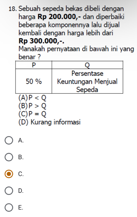 Sebuah sepeda bekas dibeli dengan
harga Rp 200.000,- dan diperbaiki
beberapa komponennya lalu dijual
kembali dengan harga lebih dari
Rp 300.000,-.
Manakah pernyataan di bawah ini yang
benar ?
(A) P
(B) P>Q
(C) P=Q
(D) Kurang informasi
A.
B.
C.
D.
E.