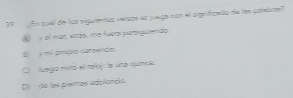 ¿En cuál de los siguienes versos se juega con el significado de las palabras?
A y el mar, atrás, me fuera persiguiendo.
B) y mi propio carsancio.
C) luego miro el reloj: la una quínce.
D) de las piemas adolorido.