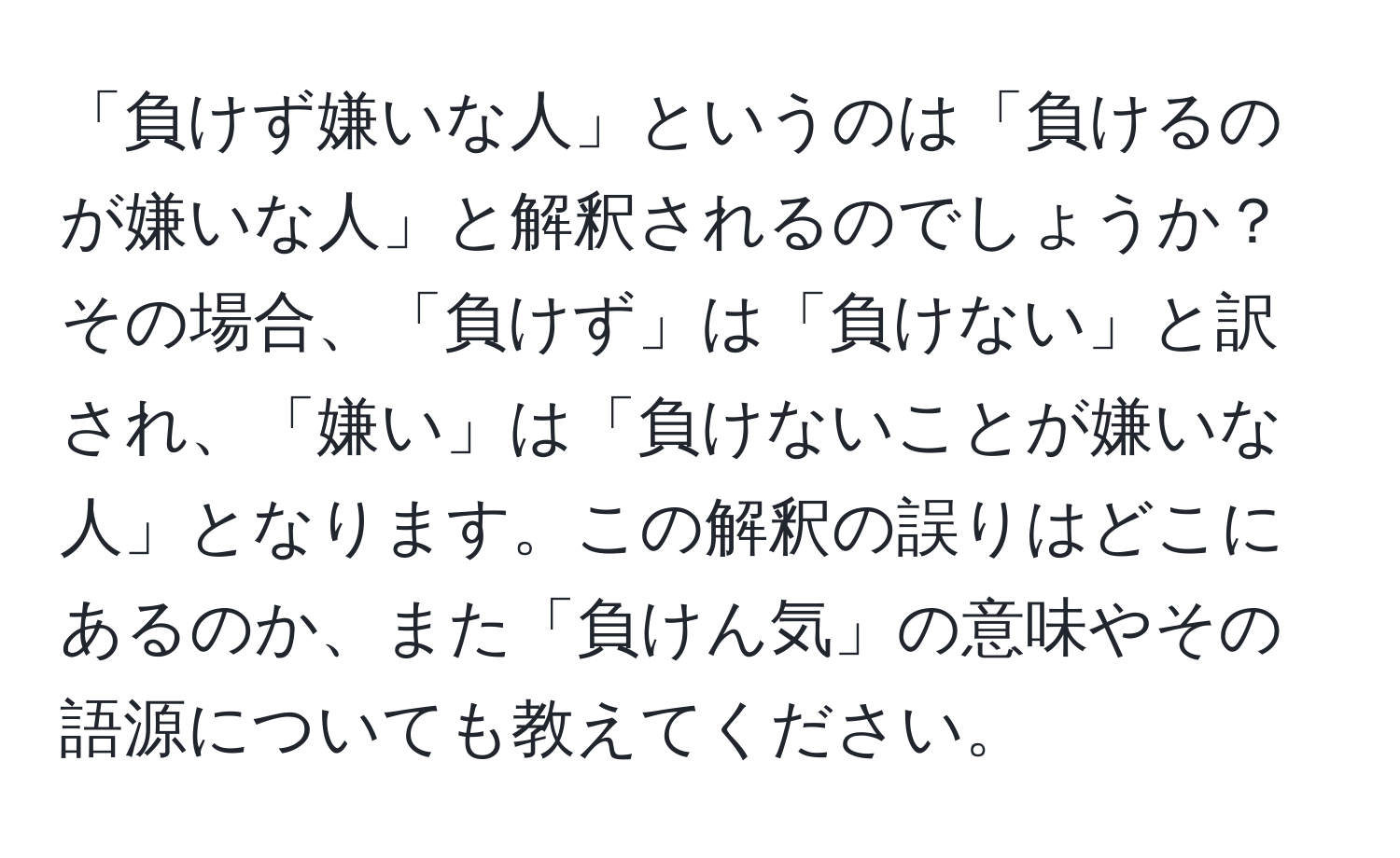 「負けず嫌いな人」というのは「負けるのが嫌いな人」と解釈されるのでしょうか？その場合、「負けず」は「負けない」と訳され、「嫌い」は「負けないことが嫌いな人」となります。この解釈の誤りはどこにあるのか、また「負けん気」の意味やその語源についても教えてください。