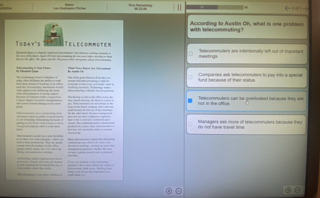 Name Time Remaining: 00:32:00
40
Leo Dushaunn Pitcher 2 of 3
According to Austin Oh, what is one problem
with telecommuting?
Today's Telecommuter
E l ssheth Quan is a happity emplrsed telecomoarer who belteves veritay renstely io Telecommuters are intentionally left out of important
the wave of the fature. Anutin O tried inlencemeaating for mo years tefore deciding to haud
back to the office. Ms. Quan and Mr. Of prevent their viespeints about telecommating. meetings.
Hy Elzabeth Quan Telecommating &s Four Future  Thisé Twice Before Kon Telocomena By Aaxtin Oh Companies ask tellecommuters to pay into a special
The teclndiogy-baed workplaos of anstn tt teecconating is tgh fe fund because of their status.
today oftem fscilitaies the ability to work trom home inessed of beading in an ofTive  One of the gran fallacio of our day is  t
#=ersome of tut evers job lesds rnelf so
= fe eppest to he cmbracina tis so  nach dap. Tecreasingly, busimennes world teloonamating morkuble but not practical =vkiag remonrly. Tochnology mk = 
ecease of redaced troffic c==eest=== with urtan plansers in srong sapport Not huving to trrk to thit officr rvery day Telecommuters can be overlooked because they are
and a mane torward making society more a lessse cmpact on pablic tamporttion pay. Tolocommnors ae nox always in she loop on the latest compary news and muy ay snll enticing, hat there is a price i not in the office.
p
and moncy opest on public wanaporiation Teleommaters savé commating t===  doe not see these coole-ee marf er le. On the other hand, becouse minsgement
eterginid emplayee ahils to work mon aring to und from work creuirs a mors    t  c rdip T smnting the hasc le   luely. The constirering anod to demot=  ==  these work is remetely moreteted qen Managers ask more of telecommuters because they
han feel tey ore constarsly under a compory                 do not have travel time.
misrescore
là s fa own mrk achedles, whichcan lead to more productivity. They ant menely Velemntors aouully have mowe Cesctelsty Muy tebccemers capion fat elmnn omeating sime alles for more tme 
=mgemeet qere whrühen de s   devand to working - yot they as awae tha
iing ind ammctos wil le  gng, which makes fr a fr moreap o  xemps fra the buntoes of we ofice orrings in going towand work or personsl
 
Becheologs opene employ menn dooss gervioanly slomed, alerwing job hcmnoro I you are sorking a nlocommating
ooon cotery, whesn they rsids.               nation of have hoes offoned the chance  o 
Sleoertng is jose faon. Enbrwce i mighe drink in io hoe in not always the experionce y=ss whoommente, thak oeas. Working from