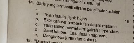 unmengenai suatu hal 

14. Baris yang termasuk citraan penglihatan adalah
a. Telah kutulis jejak hujan
18. F
b. Ekor cahaya berpantulan dalam matamu
c. Yang saling memahami gairah terpendam
d. Sarat letupan. Lalu desah napasmu
e. Menghapus jarak dan bahasa
5. " Dine t h