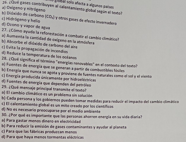 global solo afecta a algunos países
26. ¿Qué gases contribuyen al calentamiento global según el texto?
a) Oxígeno y nitrógeno
b) Dióxido de carbono (CO_2)
c) Hidrógeno y helio y otros gases de efecto invernadero
d) Ozono y vapor de agua
27. ¿Cómo ayuda la reforestación a combatir el cambio climático?
a) Aumenta la cantidad de oxígeno en la atmósfera
b) Absorbe el dióxido de carbono del aire
c) Evita la propagación de incendios
d) Reduce la temperatura de los océanos
28. ¿Qué significa el término "energías renovables" en el contexto del texto?
a) Fuentes de energía que se generan a partir de combustibles fósiles
b) Energía que nunca se agota y proviene de fuentes naturales como el sol y el viento
c) Energía producida únicamente por hidroeléctricas
d) Fuentes de energía que dependen del petróleo
29. ¿Qué mensaje principal transmite el texto?
a) El cambio climático es un problema sin solución
b) Cada persona y los gobiernos pueden tomar medidas para reducir el impacto del cambio climático
c) El calentamiento global es un mito creado por los científicos
d) No es necesario preocuparse por el medio ambiente
30. ¿Por qué es importante que las personas ahorren energía en su vida diaria?
a) Para gastar menos dinero en electricidad
b) Para reducir la emisión de gases contaminantes y ayudar al planeta
c) Para que las fábricas produzcan menos
d) Para que haya menos tormentas eléctricas