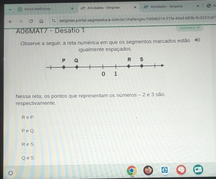 Portal NetEsoola tividades - Sergolas Atividades - Sergoías
sergoias.portal.sagreseduca.com.br/challenges/540eb514-51fa-44e4-b85b-9c3247cd7
A06MAT7 - Desafio 1 Conteados 1/1
Observe a seguir, a reta numérica em que os segmentos marcados estão
igualmente espaçados.
Nessa reta, os pontos que representam os números - 2 e 3 são,
respectivamente,
R e P.
P eQ.
R e S.
Q e S.