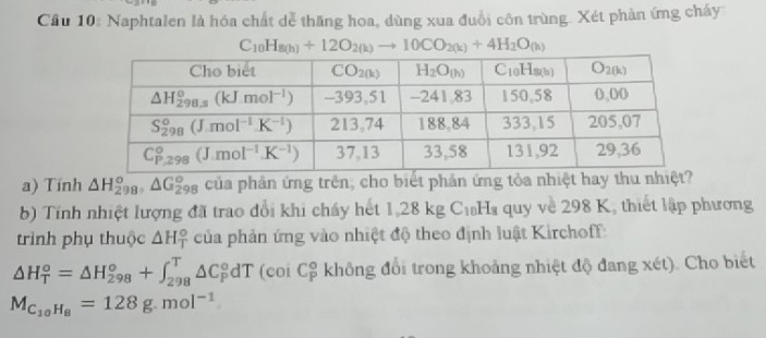 Cầu 10: Naphtalen là hóa chất dễ thăng hoa, dùng xua đuổi côn trùng. Xét phản ứng cháy
C_10H_8(h)+12O_2(k)to 10CO_2(k)+4H_2O_(h)
a) Tính △ H_(298)^o,△ G_(298)^o của phân ứng trên, cho biết phản ứng tỏa nhiệt hay thu nhiệt?
b) Tính nhiệt lượng đã trao đổi khi cháy hết 1,28 kg C₁Hs quy về 298 K, thiết lập phương
trình phụ thuộc △ H_T^((circ) của phản ứng vào nhiệt độ theo định luật Kirchoff:
△ H_T^o=△ H_(298)^o+∈t _(298)^T△ C_P^odT (coi C$ không đổi trong khoảng nhiệt độ đang xét). Cho biết
M_C_10)H_8=128g.mol^(-1).