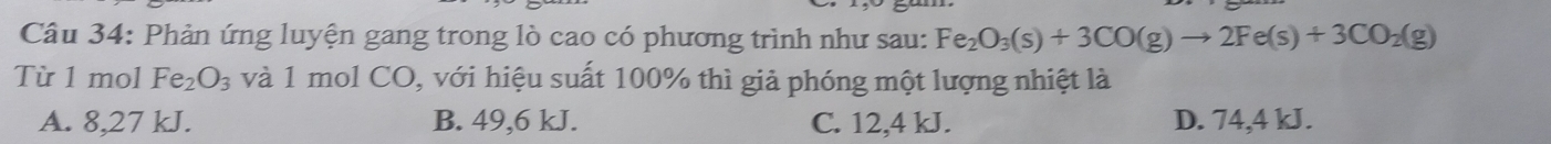 Phản ứng luyện gang trong lò cao có phương trình như sau: Fe_2O_3(s)+3CO(g)to 2Fe(s)+3CO_2(g)
Từ 1 mol Fe_2O_3 và 1 mol CO, với hiệu suất 100% thì giả phóng một lượng nhiệt là
A. 8,27 kJ. B. 49,6 kJ. C. 12,4 kJ. D. 74,4 kJ.