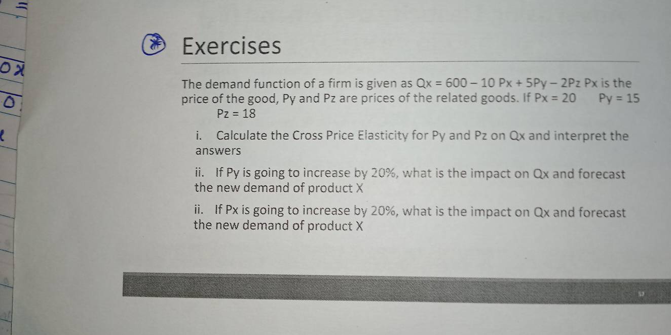 Exercises 
The demand function of a firm is given as Qx=600-10Px+5Py-2Pz Px is the 
price of the good, Py and Pz are prices of the related goods. If Px=20 Py=15
Pz=18
i. Calculate the Cross Price Elasticity for Py and Pz on Qx and interpret the 
answers 
ii. If Py is going to increase by 20%, what is the impact on Qx and forecast 
the new demand of product X
ii. If Px is going to increase by 20%, what is the impact on Qx and forecast 
the new demand of product X