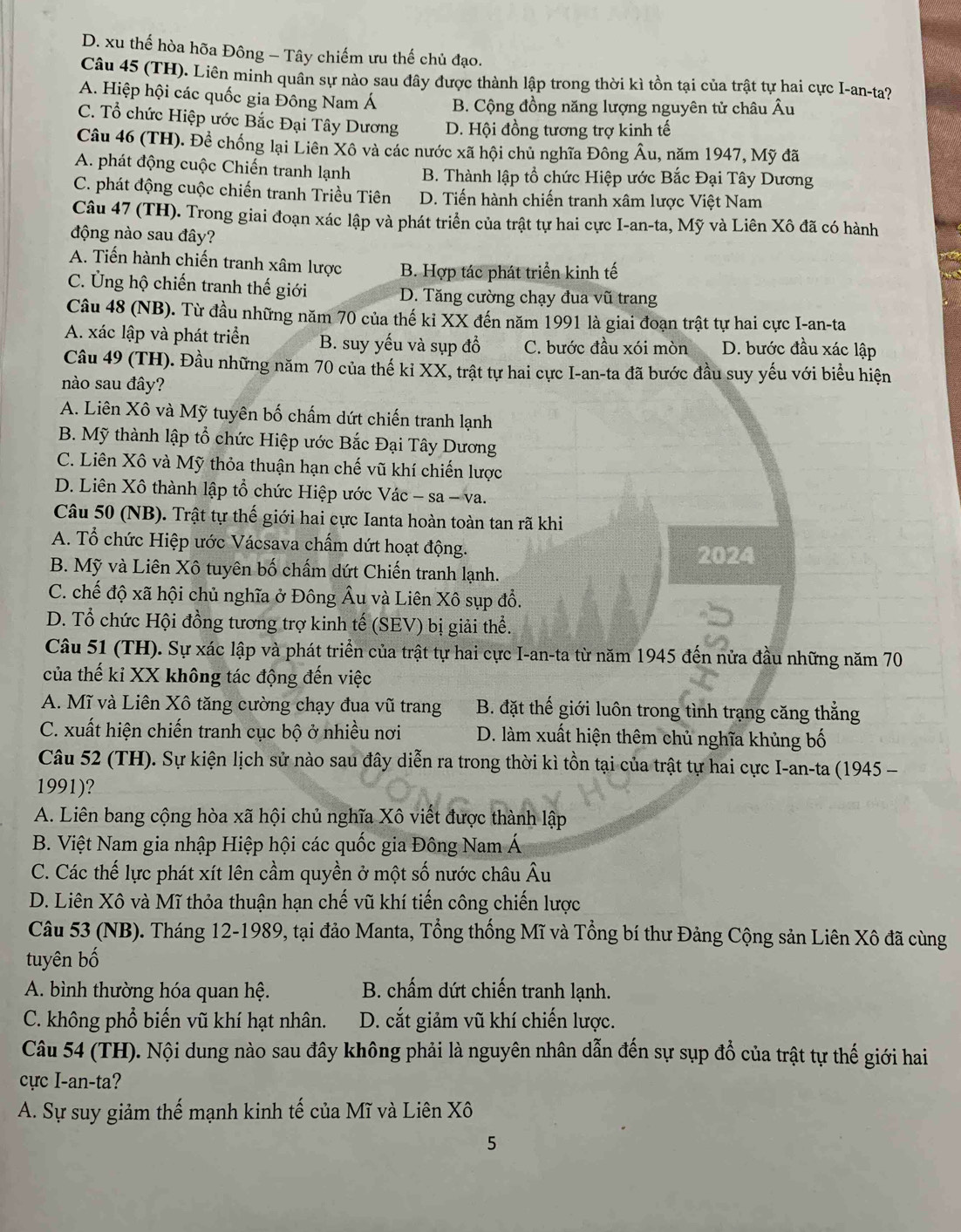 D. xu thế hòa hõa Đông - Tây chiếm ưu thế chủ đạo.
Câu 45 (TH). Liên minh quân sự nào sau đây được thành lập trong thời kì tồn tại của trật tự hai cực I-an-ta?
A. Hiệp hội các quốc gia Đông Nam Á B. Cộng đồng năng lượng nguyên tử châu Âu
C. Tổ chức Hiệp ước Bắc Đại Tây Dương D. Hội đồng tương trợ kinh tế
Câu 46 (TH). Đề chống lại Liên Xô và các nước xã hội chủ nghĩa Đông Âu, năm 1947, Mỹ đã
A. phát động cuộc Chiến tranh lạnh B. Thành lập tổ chức Hiệp ước Bắc Đại Tây Dương
C. phát động cuộc chiến tranh Triều Tiên D. Tiến hành chiến tranh xâm lược Việt Nam
Câu 47 (TH). Trong giai đoạn xác lập và phát triển của trật tự hai cực I-an-ta, Mỹ và Liên Xô đã có hành
động nào sau đây?
A. Tiến hành chiến tranh xâm lược B. Hợp tác phát triển kinh tế
C. Ủng hộ chiến tranh thế giới D. Tăng cường chạy đua vũ trang
Câu 48 (NB). Từ đầu những năm 70 của thế ki XX đến năm 1991 là giai đoạn trật tự hai cực I-an-ta
A. xác lập và phát triển B. suy yếu và sụp đồ C. bước đầu xói mòn D. bước đầu xác lập
Câu 49 (TH). Đầu những năm 70 của thế ki XX, trật tự hai cực I-an-ta đã bước đầu suy yếu với biểu hiện
nào sau đây?
A. Liên Xô và Mỹ tuyên bố chấm dứt chiến tranh lạnh
B. Mỹ thành lập tổ chức Hiệp ước Bắc Đại Tây Dương
C. Liên Xô và Mỹ thỏa thuận hạn chế vũ khí chiến lược
D. Liên Xô thành lập tổ chức Hiệp ước Vác - sa - va.
Câu 50 (NB). Trật tự thế giới hai cực Ianta hoàn toàn tan rã khi
A. Tổ chức Hiệp ước Vácsava chấm dứt hoạt động.
2024
B. Mỹ và Liên Xô tuyên bố chấm dứt Chiến tranh lạnh.
C. chế độ xã hội chủ nghĩa ở Đông Âu và Liên Xô sụp đồ.
D. Tổ chức Hội đồng tương trợ kinh tế (SEV) bị giải thể.
Câu 51 (TH). Sự xác lập và phát triển của trật tự hai cực I-an-ta từ năm 1945 đến nửa đầu những năm 70
của thế kỉ XX không tác động đến việc
A. Mĩ và Liên Xô tăng cường chạy đua vũ trang B. đặt thế giới luôn trong tình trạng căng thẳng
C. xuất hiện chiến tranh cục bộ ở nhiều nơi D. làm xuất hiện thêm chủ nghĩa khủng bố
Câu 52 (TH). Sự kiện lịch sử nào sau đây diễn ra trong thời kì tồn tại của trật tự hai cực I-an-ta (1945 -
1991)?
A. Liên bang cộng hòa xã hội chủ nghĩa Xô viết được thành lập
B. Việt Nam gia nhập Hiệp hội các quốc gia Đông Nam Á
C. Các thế lực phát xít lên cầm quyền ở một số nước châu Âu
D. Liên Xô và Mĩ thỏa thuận hạn chế vũ khí tiến công chiến lược
Câu 53 (NB). Tháng 12-1989, tại đảo Manta, Tổng thống Mĩ và Tổng bí thư Đảng Cộng sản Liên Xô đã cùng
tuyên bố
A. bình thường hóa quan hệ. B. chấm dứt chiến tranh lạnh.
C. không phổ biến vũ khí hạt nhân. D. cắt giảm vũ khí chiến lược.
Câu 54 (TH). Nội dung nào sau đây không phải là nguyên nhân dẫn đến sự sụp đổ của trật tự thế giới hai
cực I-an-ta?
A. Sự suy giảm thế mạnh kinh tế của Mĩ và Liên Xô
5