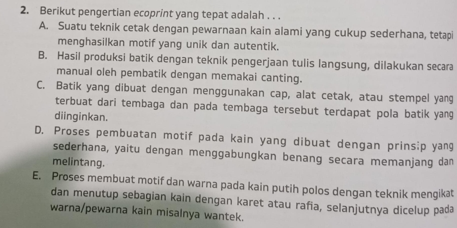 Berikut pengertian ecoprint yang tepat adalah . . .
A. Suatu teknik cetak dengan pewarnaan kain alami yang cukup sederhana, tetapi
menghasilkan motif yang unik dan autentik.
B. Hasil produksi batik dengan teknik pengerjaan tulis langsung, dilakukan secara
manual oleh pembatik dengan memakai canting.
C. Batik yang dibuat dengan menggunakan cap, alat cetak, atau stempel yang
terbuat dari tembaga dan pada tembaga tersebut terdapat pola batik yang
diinginkan.
D. Proses pembuatan motif pada kain yang dibuat dengan prinsip yang
sederhana, yaitu dengan menggabungkan benang secara memanjang dan
melintang.
E. Proses membuat motif dan warna pada kain putih polos dengan teknik mengikat
dan menutup sebagian kain dengan karet atau rafia, selanjutnya dicelup pada
warna/pewarna kain misalnya wantek.