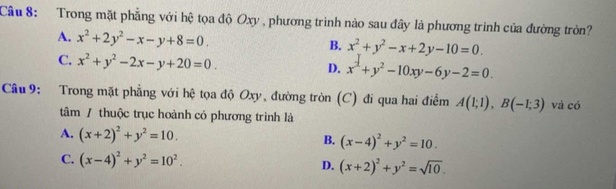 Trong mặt phẳng với hệ tọa độ Oxy , phương trình nào sau đây là phương trình của đường tròn?
A. x^2+2y^2-x-y+8=0.
B. x^2+y^2-x+2y-10=0.
C. x^2+y^2-2x-y+20=0. D. x^2+y^2-10xy-6y-2=0. 
Câu 9: Trong mặt phẳng với hệ tọa độ Oxy, đường tròn (C) đi qua hai điểm A(1;1), B(-1;3) và có
tâm / thuộc trục hoành có phương trình là
A. (x+2)^2+y^2=10. B. (x-4)^2+y^2=10.
C. (x-4)^2+y^2=10^2. D. (x+2)^2+y^2=sqrt(10).