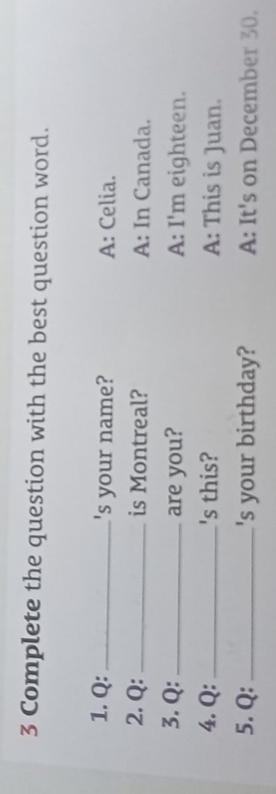 Complete the question with the best question word.
1. Q: _'s your name? A: Celia.
2. Q: _is Montreal? A: In Canada.
3. Q:_ are you? A: I'm eighteen.
4. Q: _'s this? A: This is Juan.
5. Q:_ 's your birthday? A: It's on December 30.