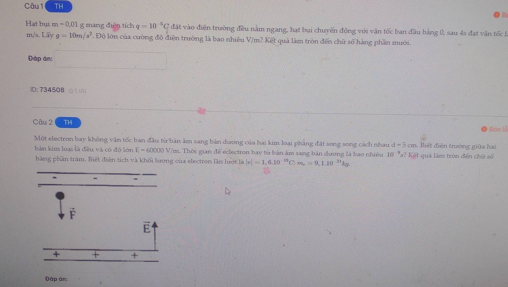 TH 
B 
Hạt bụi m=0,01 g mang điện tích q=10^(-5)C đặt vào điện trường đều nằm ngang, hạt bụi chuyển động với vận tốc ban đầu bằng 0, sau 4s đạt vận tốc 1,
m/s.Lwidehat aV g=10m/s^2 Độ lớn của cường độ điện trường là bao nhiêu V/m? Kết quả làm tròn đến chữ số hàng phần mười. 
Đáp án: □ 
ID: 734508 ☆Lưu 
Câu 2 TH 
Báo lỗ 
Một electron bay không vận tốc ban đầu từ bản âm sang bản dương của hai kim loại phăng đặt song song cách nhau d=5cm Biết điện trường giữa hai 
bản kim loại là đều và có độ lớn E=60000V /m. Thời gian để eclectron bay từ bản âm sang bản đương là bao nhiều 10^(-9) s? Kết quả làm tròn đến chữ số 
hàng phần trăm. Biết điện tích và khối lượng của electron lần lượt là e|=1,6.10^(-19)C; m_e=9,1.10^(-31)kg.
F
E 
+ x_1= + + 
Đáp án: