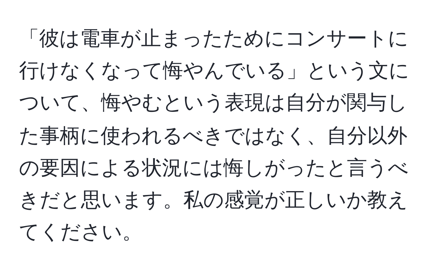 「彼は電車が止まったためにコンサートに行けなくなって悔やんでいる」という文について、悔やむという表現は自分が関与した事柄に使われるべきではなく、自分以外の要因による状況には悔しがったと言うべきだと思います。私の感覚が正しいか教えてください。