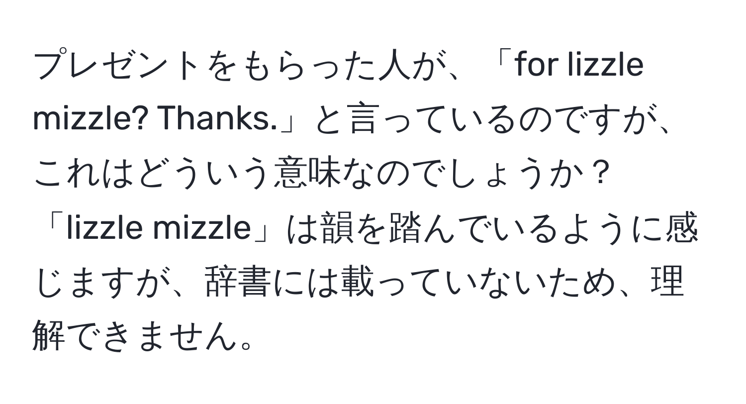 プレゼントをもらった人が、「for lizzle mizzle? Thanks.」と言っているのですが、これはどういう意味なのでしょうか？「lizzle mizzle」は韻を踏んでいるように感じますが、辞書には載っていないため、理解できません。