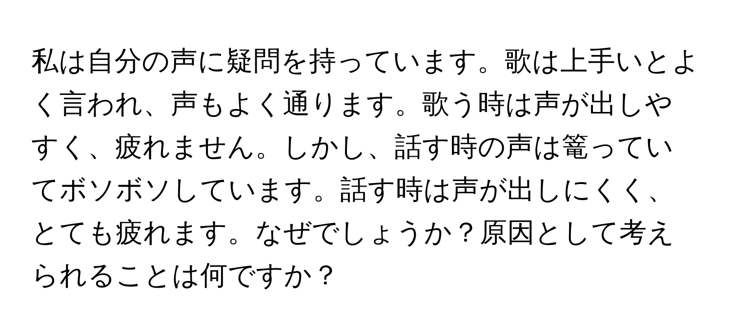 私は自分の声に疑問を持っています。歌は上手いとよく言われ、声もよく通ります。歌う時は声が出しやすく、疲れません。しかし、話す時の声は篭っていてボソボソしています。話す時は声が出しにくく、とても疲れます。なぜでしょうか？原因として考えられることは何ですか？