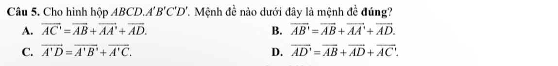 Cho hình hộp ABCD. A'B'C'D' T. Mệnh đề nào dưới đây là mệnh đề đúng?
A. vector AC'=vector AB+vector AA'+vector AD. B. vector AB'=vector AB+vector AA'+vector AD.
C. vector A'D=vector A'B'+vector A'C. D. vector AD'=vector AB+vector AD+vector AC'.