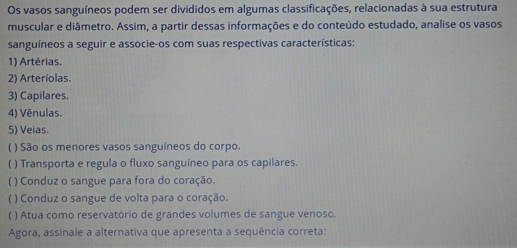 Os vasos sanguíneos podem ser divididos em algumas classificações, relacionadas à sua estrutura 
muscular e diâmetro. Assim, a partir dessas informações e do conteúdo estudado, analise os vasos 
sanguíneos a seguir e associe-os com suas respectivas características: 
1) Artérias. 
2) Arteríolas. 
3) Capilares. 
4) Vênulas. 
5) Veias. 
) São os menores vasos sanguíneos do corpo. 
) Transporta e regula o fluxo sanguíneo para os capilares. 
) Conduz o sangue para fora do coração. 
) Conduz o sangue de volta para o coração. 
) Atua como reservatório de grandes volumes de sangue venoso 
Agora, assinale a alternativa que apresenta a sequência correta: