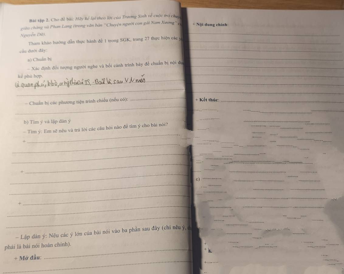 Bài tập 2. Cho để bài: Hãy kể lại theo lới của Trương Sinh về cuộc trò chuy 
_ 
giữa chàng và Phan Lang (trong văn bản ''Chuyện người con gải Nam Xương'' c + Nội dung chính: 
Nguyễn Dữ), 
Tham khảo hướng dẫn thực hành đề 1 trong SGK, trang 27 thực hiện các y _ 
cầu dưới đây: 
_ 
a) Chuân bj
_ 
Xác định đổi tượng người nghe và bối cảnh trình bày đề chuẩn bị nội dự_ 
_ 
kể phù hợp. 
_ 
_ 
_ 
_ 
_ 
_ 
- Chuẩn bị các phương tiện trình chiếu (nếu có): 
+ Kết thúc:_ 
_ 
_ 
_ 
b) Tim ý và lập dàn ý
_ 
_ 
_ 
_ 
- Tìm ý : Em sẽ nêu và trả lời các câu hỏi nào để tìm ý cho bài nói? 
_ 
+ 
_ 
_ 
C 
_ 
+ 
_ 
__ 
__ 
C) 
_ 
_ 
_ 
_ 
+ 
_ 
_ 
- Lập dàn ý : Nêu các ý lớn của bài nói vào ba phần sau đây (chỉ nêu ý, c 
_ 
phải là bài nói hoàn chỉnh). 
_ 
+ Mỡ đầu:
