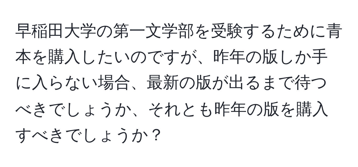 早稲田大学の第一文学部を受験するために青本を購入したいのですが、昨年の版しか手に入らない場合、最新の版が出るまで待つべきでしょうか、それとも昨年の版を購入すべきでしょうか？