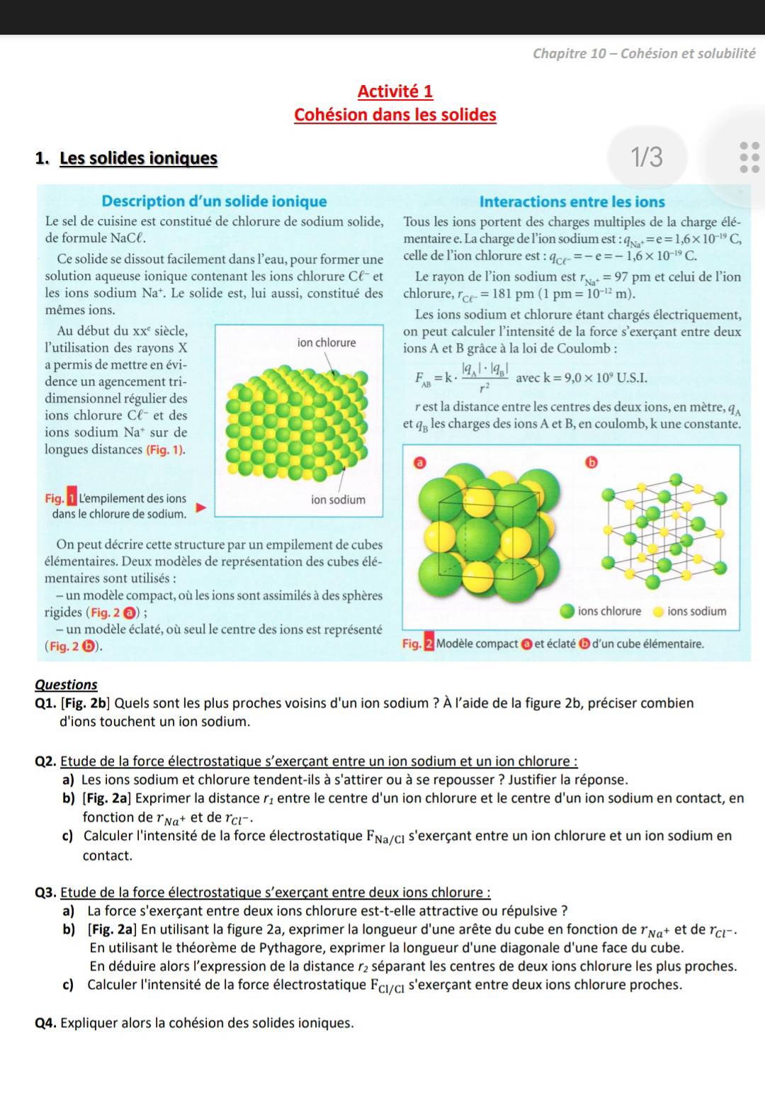 Chapitre 10 - Cohésion et solubilité
Activité 1
Cohésion dans les solides
1. Les solides ioniques 1/3
Description d’un solide ionique Interactions entre les ions
Le sel de cuisine est constitué de chlorure de sodium solide, Tous les ions portent des charges multiples de la charge élé-
de formule NaCℓ. mentaire e. La charge de l’ion sodium est :q_Na^+=e=1,6* 10^(-19)C,
Ce solide se dissout facilement dans l’eau, pour former une celle de l’ion chlorure est : q_C(^-=-e=-1,6* 10^(-19)C.
solution aqueuse ionique contenant les ions chlorure Cℓˉ et Le rayon de l’ion sodium est r_Na^+=97 pm et celui de l’ion
les ions sodium Na⁺. Le solide est, lui aussi, constitué des chlorure, r_ce^-=181 pm (1pm=10^(-12)m).
mêmes ions. Les ions sodium et chlorure étant chargés électriquement,
Au début du XX^c siècle, on peut calculer l’intensité de la force s'exerçant entre deux
l’utilisation des rayons X ions A et B grâce à la loi de Coulomb :
a permis de mettre en évi-
F_AB=k· frac |q_A|· |q_B|r^2
dence un agencement tri-avec k=9,0* 10^9U.S.I.
dimensionnel régulier desr est la distance entre les centres des deux ions, en mètre, l q_A
ions chlorure Cell^- et des
ions sodium Na^+ sur de
et 9n les charges des ions A et B, en coulomb, k une constante.
longues distances (Fig. 1).
Fig.  Lempilement des ions
dans le chlorure de sodium.
On peut décrire cette structure par un empilement de cubes
élémentaires. Deux modèles de représentation des cubes élé-
mentaires sont utilisés :
- un modèle compact, où les ions sont assimilés à des sphères
rigides (Fig.2odot ). 
- un modèle éclaté, où seul le centre des ions est représenté
( Fig. 2 ❺). 
Questions
Q1. [Fig. 2b] Quels sont les plus proches voisins d'un ion sodium ? À l'aide de la figure 2b, préciser combien
d'ions touchent un ion sodium.
Q2. Étude de la force électrostatique s'exerçant entre un ion sodium et un ion chlorure :
a) Les ions sodium et chlorure tendent-ils à s'attirer ou à se repousser ? Justifier la réponse.
b) [Fig. 2a] Exprimer la distance r₂ entre le centre d'un ion chlorure et le centre d'un ion sodium en contact, en
fonction de r_Na^+e t de r_Cl^-.
c) Calculer l'intensité de la force électrostatique F_Na/Cl s'exerçant entre un ion chlorure et un ion sodium en
contact.
Q3. Etude de la force électrostatique s'exerçant entre deux ions chlorure :
a) La force s'exerçant entre deux ions chlorure est-t-elle attractive ou répulsive ?
b) [Fig. 2a] En utilisant la figure 2a, exprimer la longueur d'une arête du cube en fonction de r_Na^+ et de^rc -
En utilisant le théorème de Pythagore, exprimer la longueur d'une diagonale d'une face du cube.
En déduire alors l'expression de la distance r₂ séparant les centres de deux ions chlorure les plus proches.
c) Calculer l'intensité de la force électrostatique F_Cl/ *ci s'exerçant entre deux ions chlorure proches.
Q4. Expliquer alors la cohésion des solides ioniques.