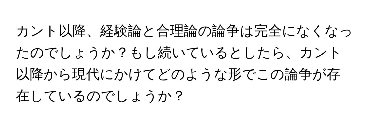 カント以降、経験論と合理論の論争は完全になくなったのでしょうか？もし続いているとしたら、カント以降から現代にかけてどのような形でこの論争が存在しているのでしょうか？